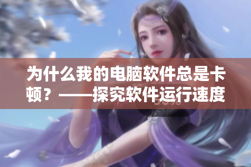 为什么我的电脑软件总是卡顿？——探究软件运行速度问题
