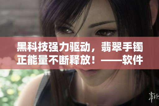 黑科技强力驱动，翡翠手镯正能量不断释放！——软件编辑权威解析