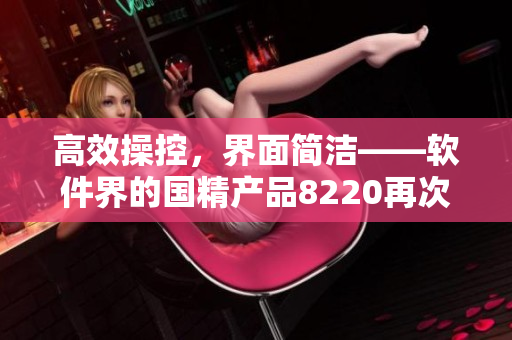 高效操控，界面简洁——软件界的国精产品8220再次刷新操作体验