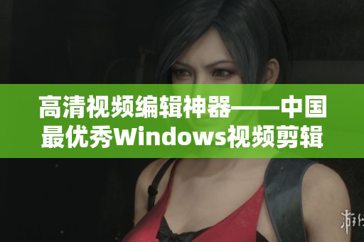 高清视频编辑神器——中国最优秀Windows视频剪辑软件
