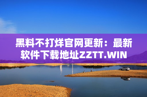 黑料不打烊官网更新：最新软件下载地址ZZTT.WIN