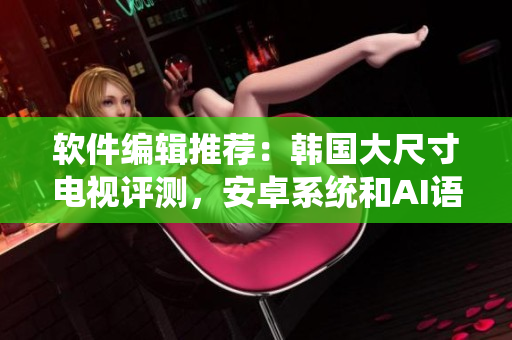软件编辑推荐：韩国大尺寸电视评测，安卓系统和AI语音助手谁更强？