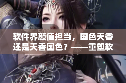 软件界颜值担当，国色天香还是天香国色？——重塑软件审美新标杆