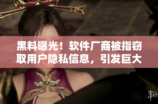 黑料曝光！软件厂商被指窃取用户隐私信息，引发巨大争议