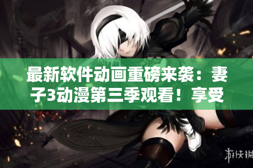 最新软件动画重磅来袭：妻子3动漫第三季观看！享受全新软件体验！