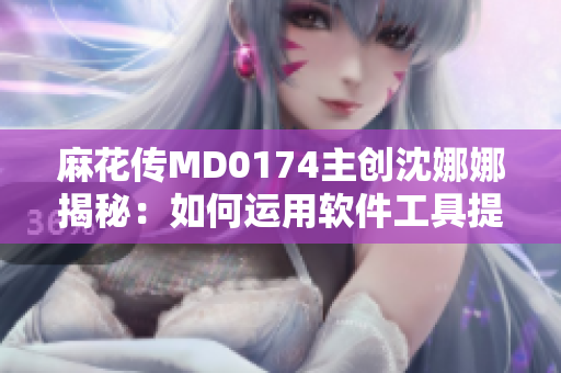 麻花传MD0174主创沈娜娜揭秘：如何运用软件工具提高创作效率