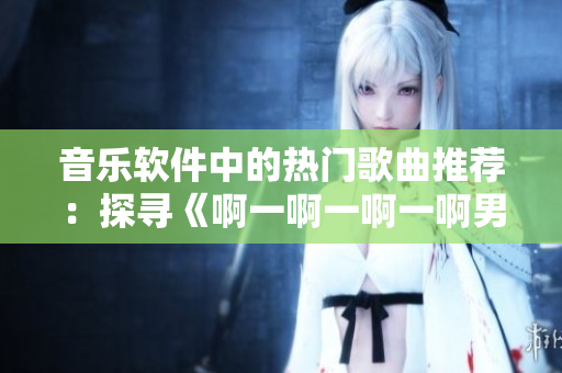 音乐软件中的热门歌曲推荐：探寻《啊一啊一啊一啊男生》背后的故事