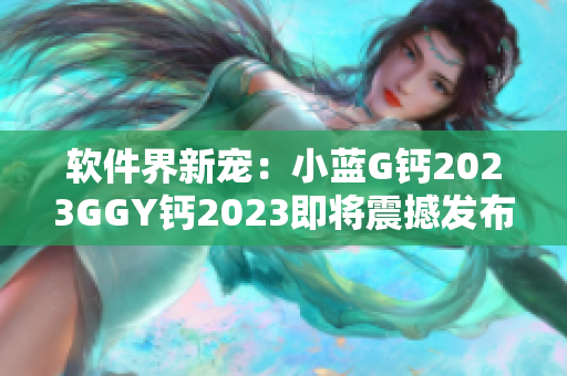 软件界新宠：小蓝G钙2023GGY钙2023即将震撼发布
