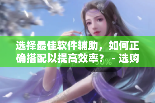 选择最佳软件辅助，如何正确搭配以提高效率？ - 选购指南