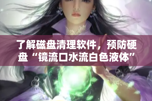 了解磁盘清理软件，预防硬盘“镜流口水流白色液体”问题