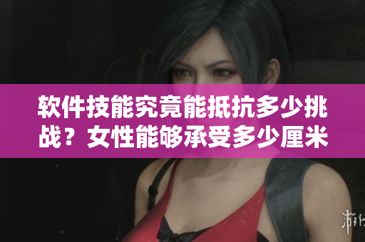 软件技能究竟能抵抗多少挑战？女性能够承受多少厘米的技术压力？