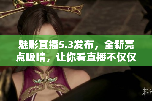 魅影直播5.3发布，全新亮点吸睛，让你看直播不仅仅是看直播！