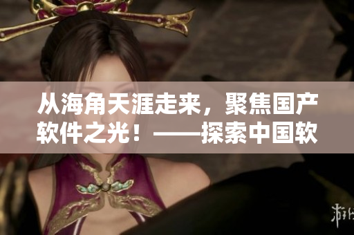 从海角天涯走来，聚焦国产软件之光！——探索中国软件产业与创新之路