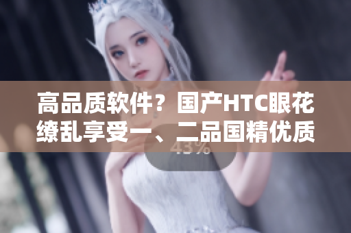 高品质软件？国产HTC眼花缭乱享受一、二品国精优质体验！