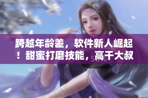 跨越年龄差，软件新人崛起！甜蜜打磨技能，高干大叔宠爱加持