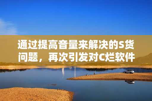通过提高音量来解决的S货问题，再次引发对C烂软件和SB视频的关注！