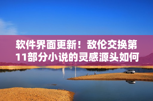 软件界面更新！敌伦交换第11部分小说的灵感源头如何激发IT业界