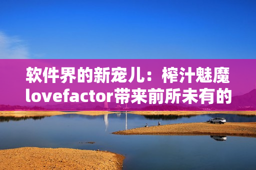 软件界的新宠儿：榨汁魅魔lovefactor带来前所未有的编辑体验