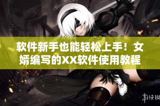 软件新手也能轻松上手！女婿编写的XX软件使用教程