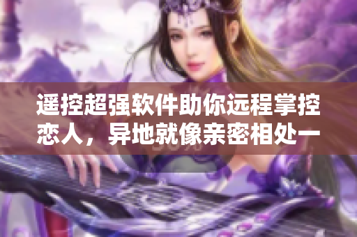 遥控超强软件助你远程掌控恋人，异地就像亲密相处一样