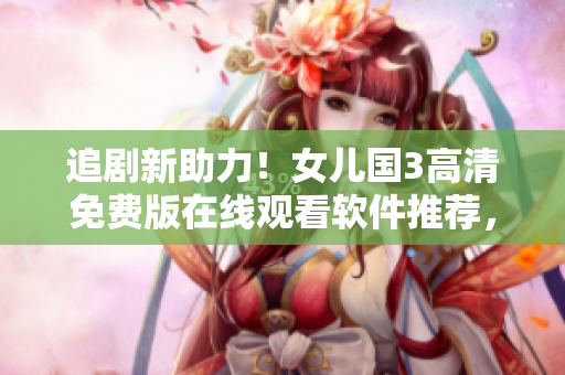 追剧新助力！女儿国3高清免费版在线观看软件推荐，享受极致观影体验！