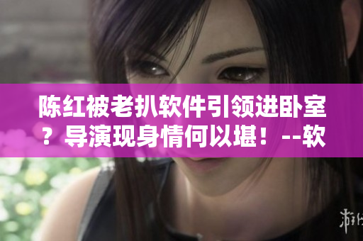 陈红被老扒软件引领进卧室？导演现身情何以堪！--软件相关新闻