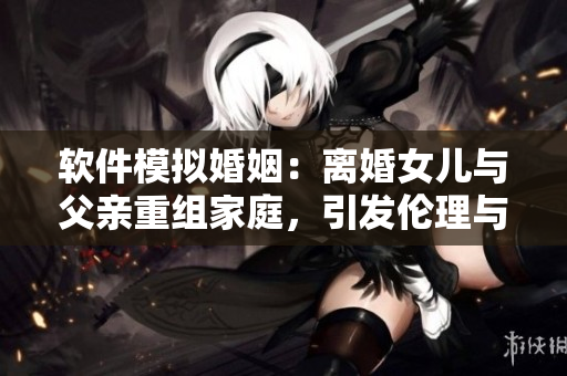 软件模拟婚姻：离婚女儿与父亲重组家庭，引发伦理与技术的思考