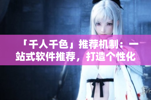 「千人千色」推荐机制：一站式软件推荐，打造个性化软件购买指南！
