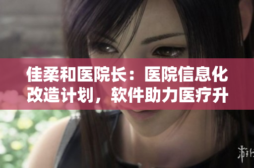 佳柔和医院长：医院信息化改造计划，软件助力医疗升级