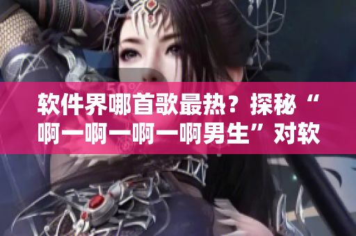 软件界哪首歌最热？探秘“啊一啊一啊一啊男生”对软件的意义