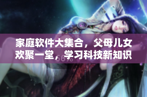 家庭软件大集合，父母儿女欢聚一堂，学习科技新知识