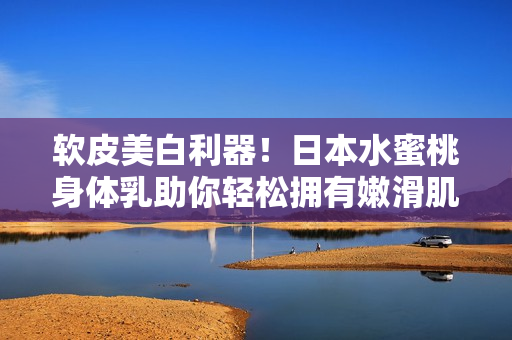软皮美白利器！日本水蜜桃身体乳助你轻松拥有嫩滑肌肤！
