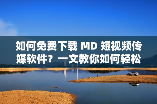 如何免费下载 MD 短视频传媒软件？一文教你如何轻松获取最新版！