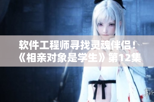 软件工程师寻找灵魂伴侣！《相亲对象是学生》第12集全解析