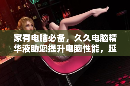 家有电脑必备，久久电脑精华液助您提升电脑性能，延长电脑寿命