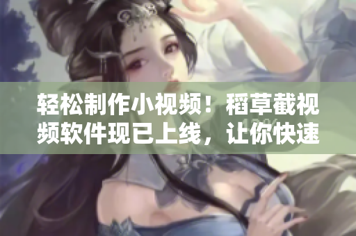 轻松制作小视频！稻草截视频软件现已上线，让你快速剪辑、美化视频