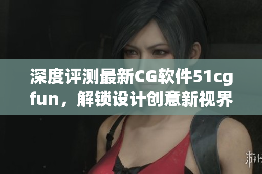 深度评测最新CG软件51cgfun，解锁设计创意新视界
