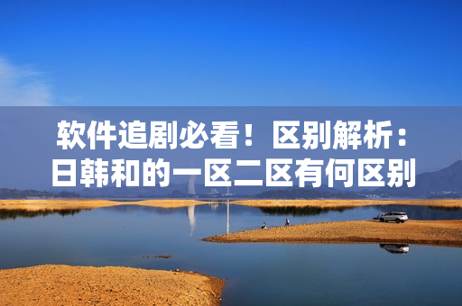 软件追剧必看！区别解析：日韩和的一区二区有何区别？
