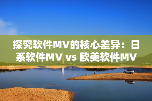 探究软件MV的核心差异：日系软件MV vs 欧美软件MV
