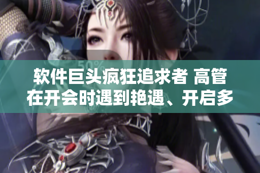 软件巨头疯狂追求者 高管在开会时遇到艳遇、开启多人模式
