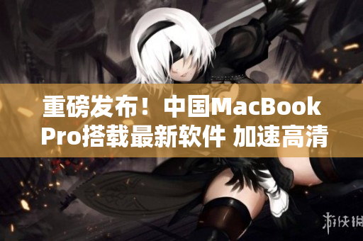 重磅发布！中国MacBook Pro搭载最新软件 加速高清画质！