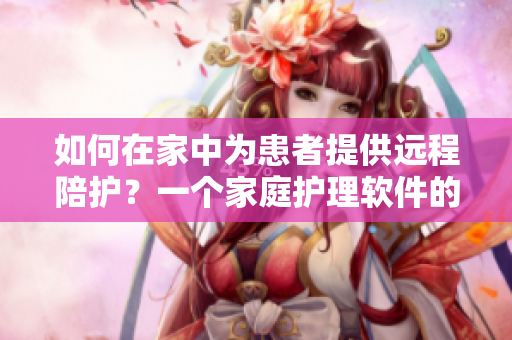 如何在家中为患者提供远程陪护？一个家庭护理软件的介绍