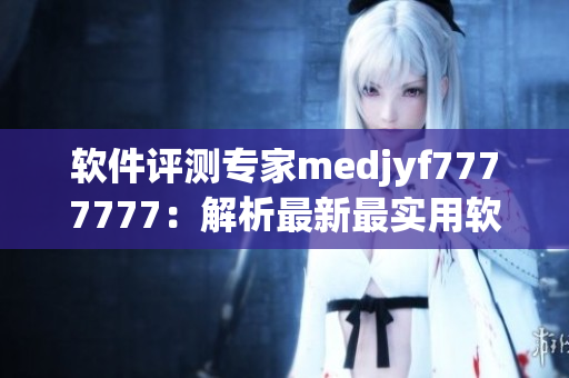 软件评测专家medjyf7777777：解析最新最实用软件