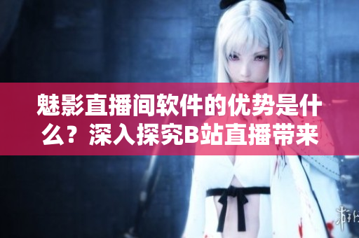 魅影直播间软件的优势是什么？深入探究B站直播带来的好处