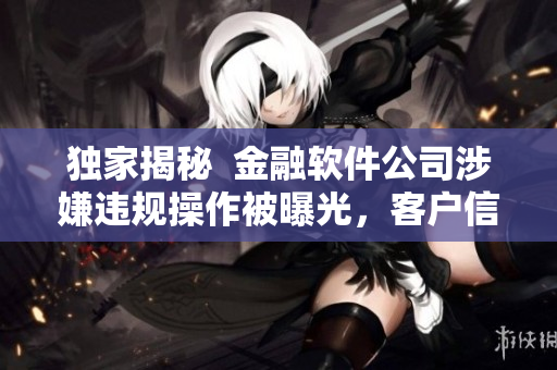 独家揭秘  金融软件公司涉嫌违规操作被曝光，客户信息面临泄露风险