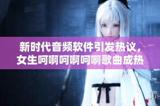 新时代音频软件引发热议，女生呵啊呵啊呵啊歌曲成热门铃声