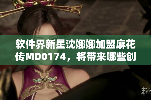 软件界新星沈娜娜加盟麻花传MD0174，将带来哪些创新亮点？