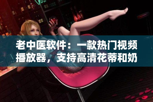 老中医软件：一款热门视频播放器，支持高清花蒂和奶水视频欣赏！