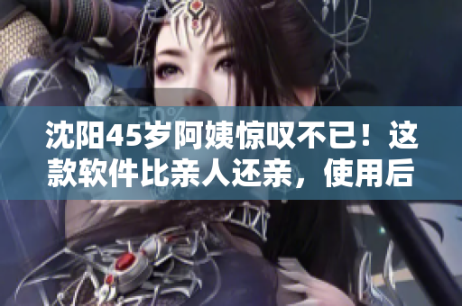 沈阳45岁阿姨惊叹不已！这款软件比亲人还亲，使用后烦恼顿消