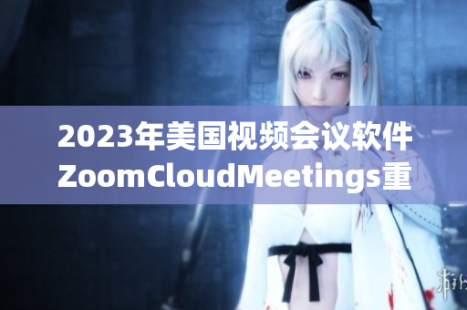 2023年美国视频会议软件ZoomCloudMeetings重磅发布